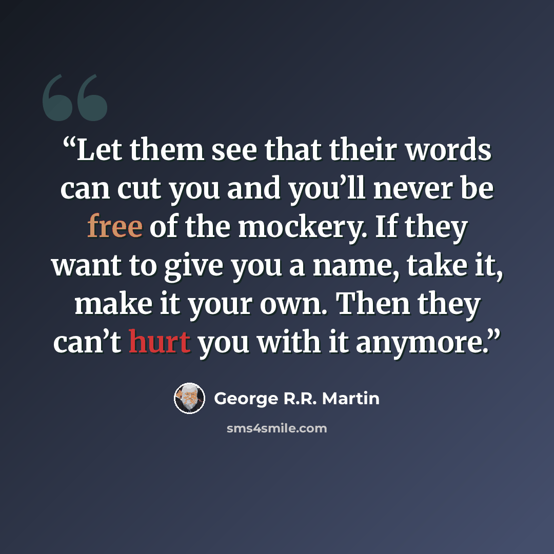 “Let them see that their words can cut you and you’ll never be free of the mockery. If they want to give you a name, take it, make it your own. Then they can’t hurt you with it anymore.” quote by George R.R. Martin