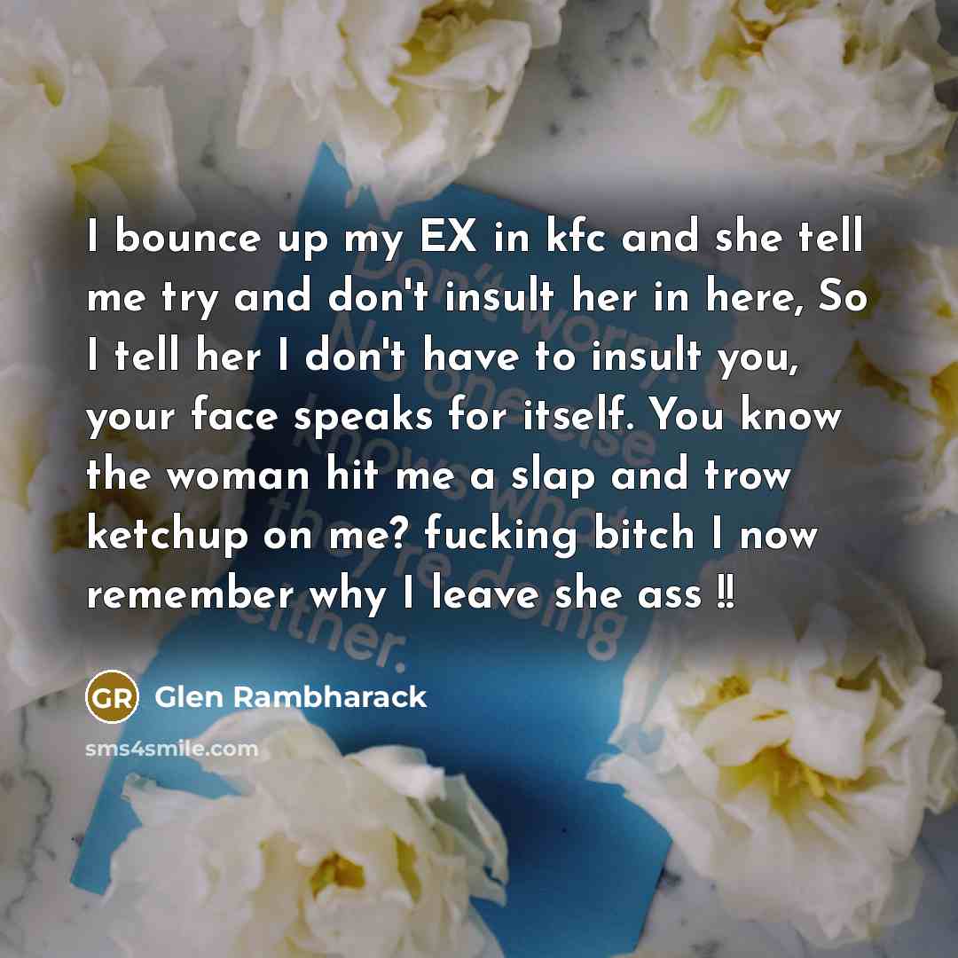 “I bounce up my EX in kfc and she tell me try and don't insult her in here, So I tell her I don't have to insult you, your face speaks for itself. You know the woman hit me a slap and trow ketchup on me? fucking bitch I now remember why I leave she ass !!” quote by Glen Rambharack