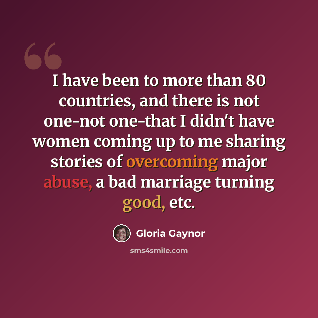 “I have been to more than 80 countries, and there is not one-not one-that I didn't have women coming up to me sharing stories of overcoming major abuse, a bad marriage turning good, etc.” quote by Gloria Gaynor