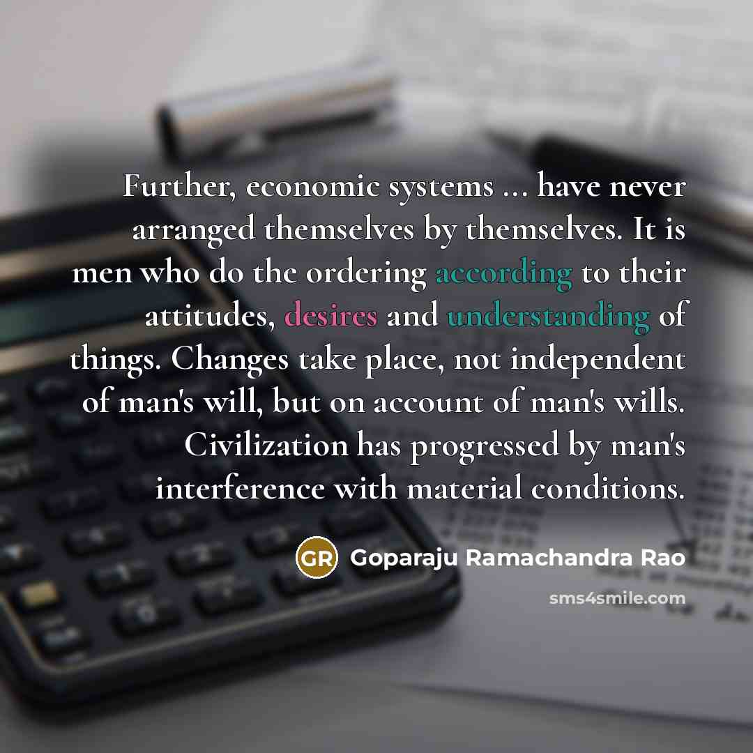 “Further, economic systems ... have never arranged themselves by themselves. It is men who do the ordering according to their attitudes, desires and understanding of things. Changes take place, not independent of man's will, but on account of man's wills. Civilization has progressed by man's…” quote by Goparaju Ramachandra Rao