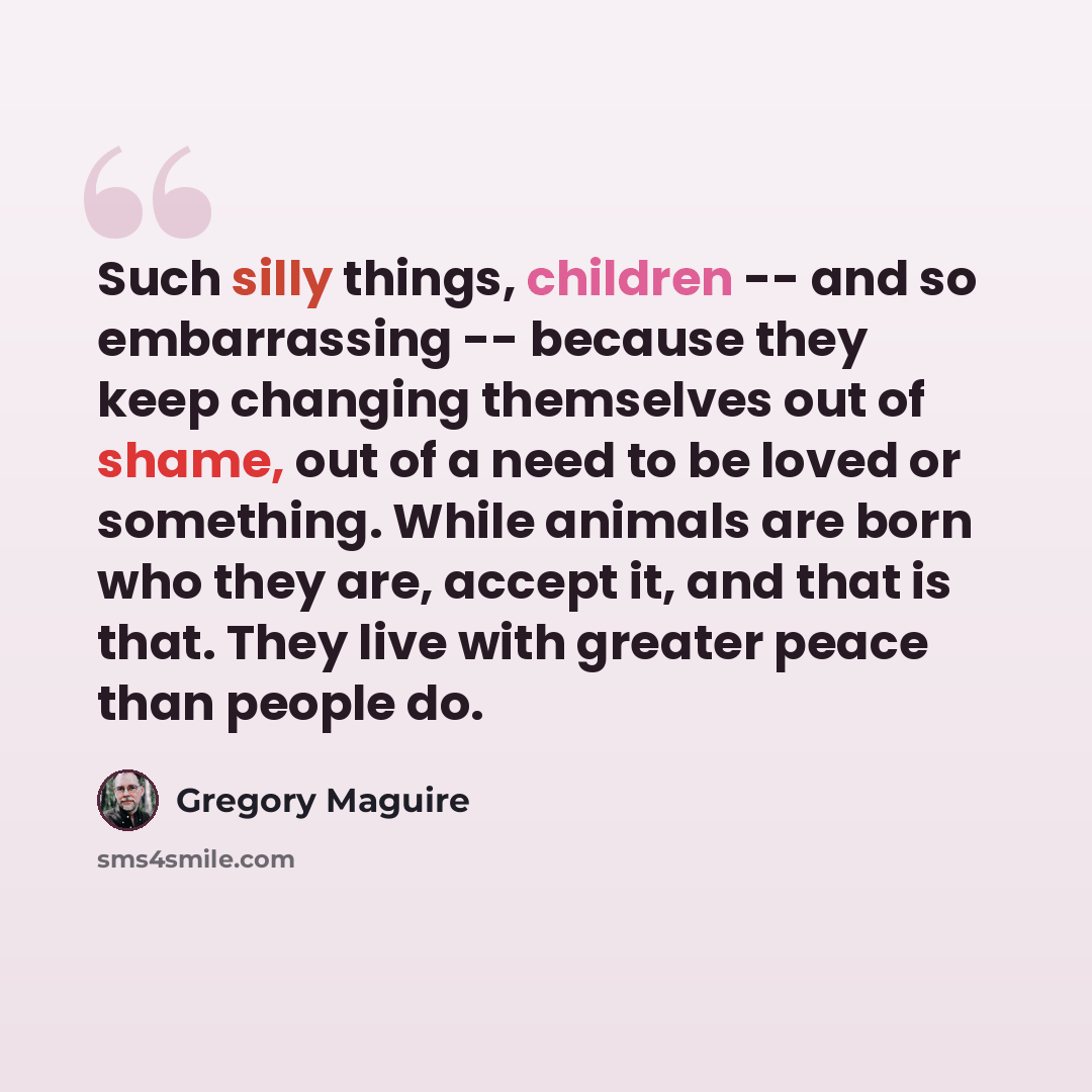 “Such silly things, children -- and so embarrassing -- because they keep changing themselves out of shame, out of a need to be loved or something. While animals are born who they are, accept it, and that is that. They live with greater peace than people do.” quote by Gregory Maguire