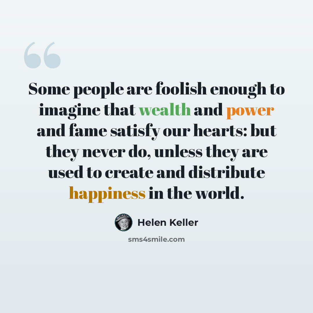 “Some people are foolish enough to imagine that wealth and power and fame satisfy our hearts: but they never do, unless they are used to create and distribute happiness in the world.” quote by Helen Keller