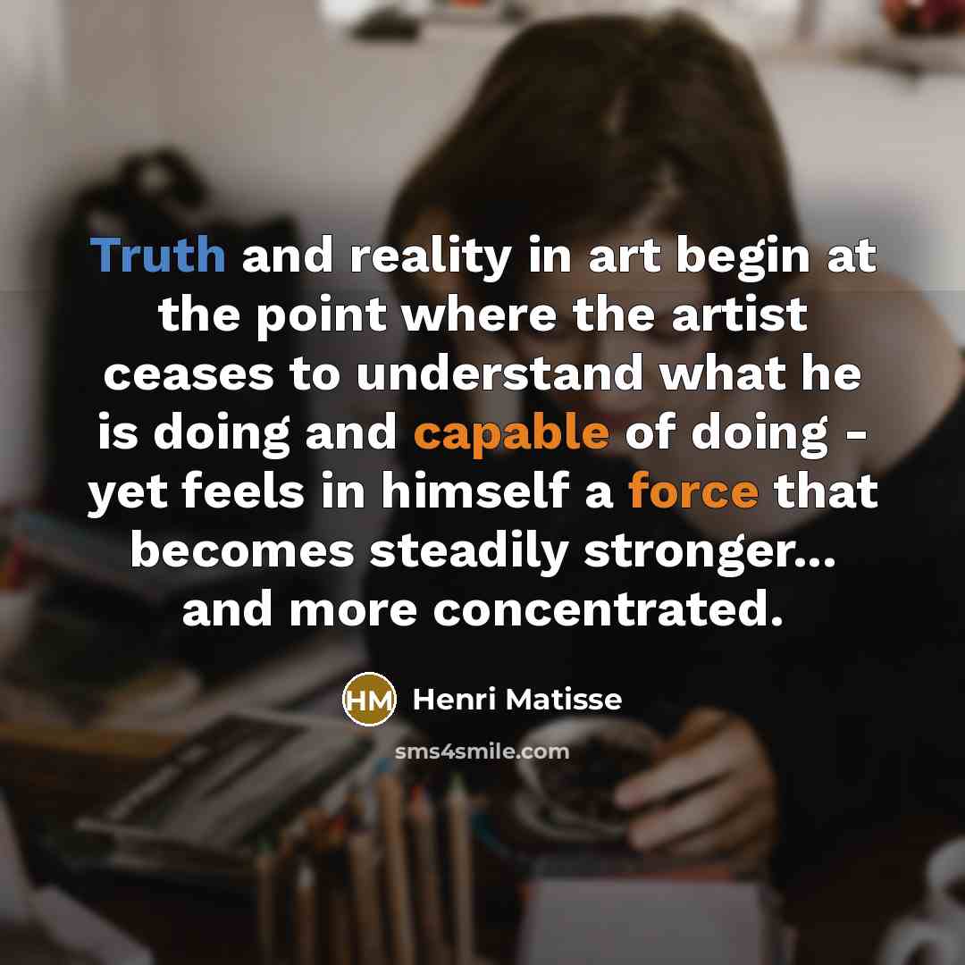 “Truth and reality in art begin at the point where the artist ceases to understand what he is doing and capable of doing - yet feels in himself a force that becomes steadily stronger... and more concentrated.” quote by Henri Matisse