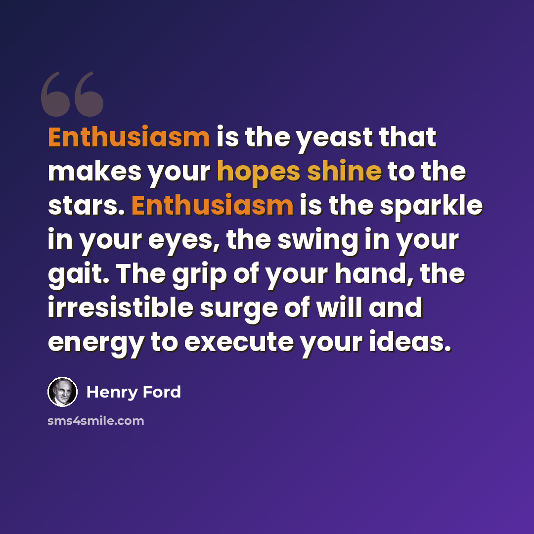 “Enthusiasm is the yeast that makes your hopes shine to the stars. Enthusiasm is the sparkle in your eyes, the swing in your gait. The grip of your hand, the irresistible surge of will and energy to execute your ideas.” quote by Henry Ford