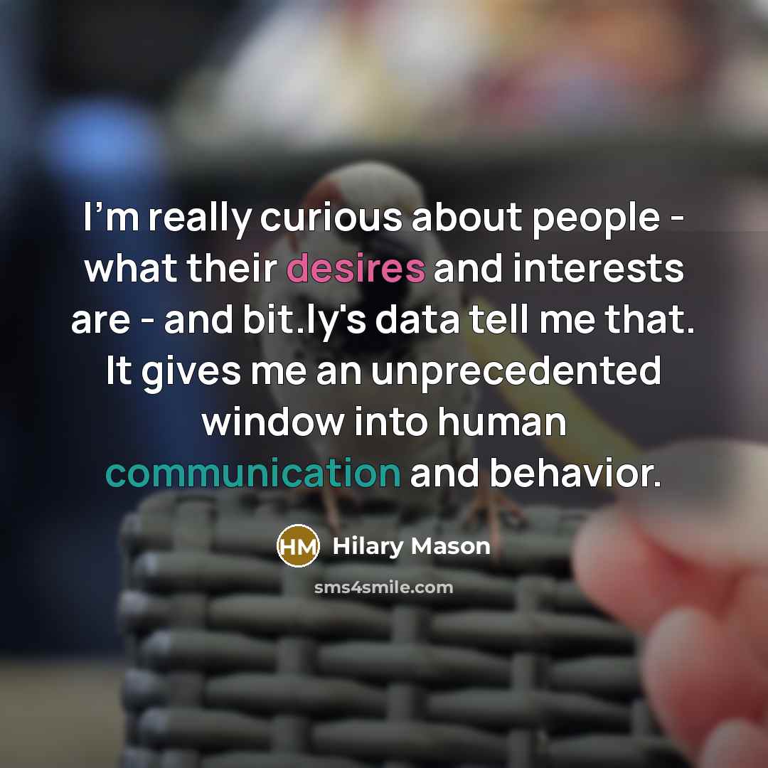 “I'm really curious about people - what their desires and interests are - and bit.ly's data tell me that. It gives me an unprecedented window into human communication and behavior.” quote by Hilary Mason