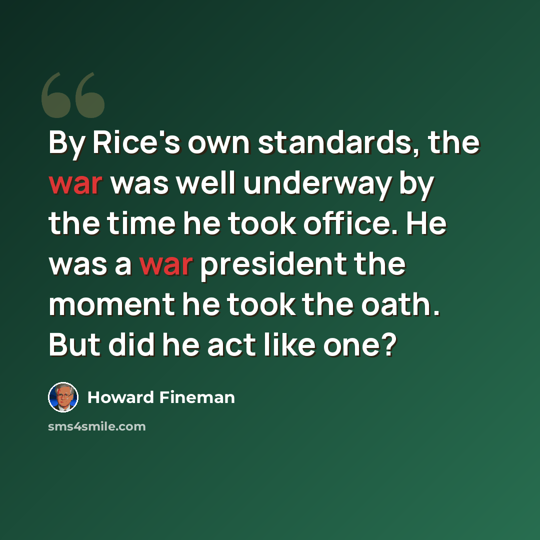 “By Rice's own standards, the war was well underway by the time he took office. He was a war president the moment he took the oath. But did he act like one?” quote by Howard Fineman