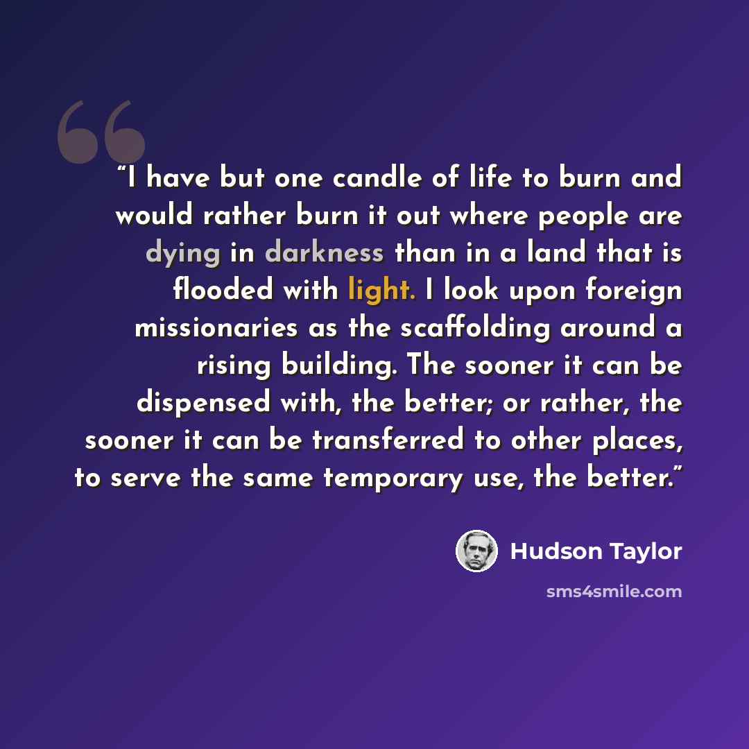 “I have but one candle of life to burn and would rather burn it out where people are dying in darkness than in a land that is flooded with light. I look upon foreign missionaries as the scaffolding around a rising building. The sooner it can be dispensed with, the better; or rather, the sooner it…” quote by Hudson Taylor