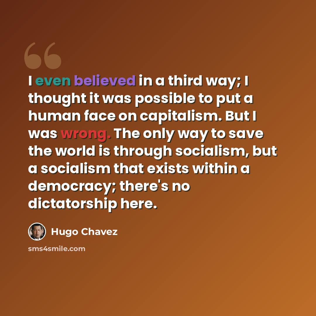 “I even believed in a third way; I thought it was possible to put a human face on capitalism. But I was wrong. The only way to save the world is through socialism, but a socialism that exists within a democracy; there's no dictatorship here.” quote by Hugo Chavez