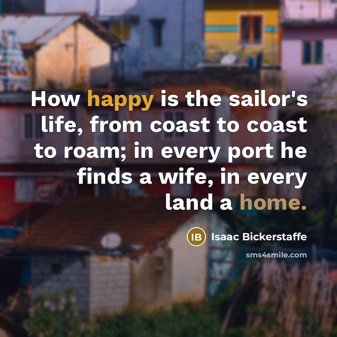 “How happy is the sailor's life, from coast to coast to roam; in every port he finds a wife, in every land a home.” quote by Isaac Bickerstaffe