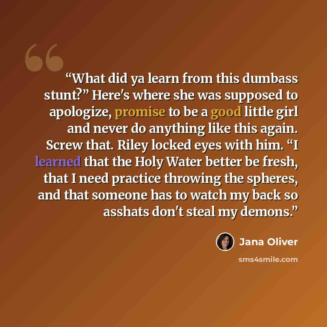 “What did ya learn from this dumbass stunt?” Here's where she was supposed to apologize, promise to be a good little girl and never do anything like this again. Screw that. Riley locked eyes with him. “I learned that the Holy Water better be fresh, that I need practice throwing the spheres, and…” quote by Jana Oliver
