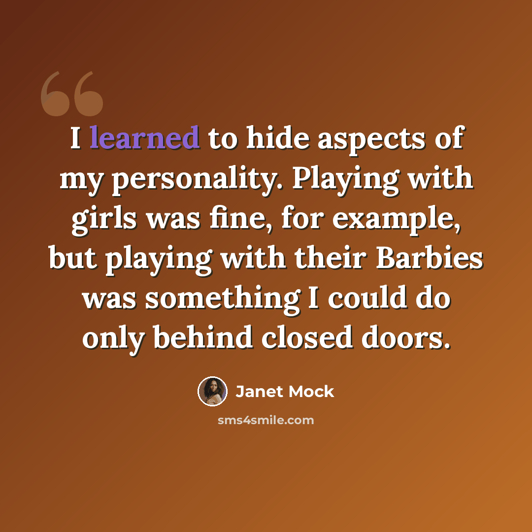 “I learned to hide aspects of my personality. Playing with girls was fine, for example, but playing with their Barbies was something I could do only behind closed doors.” quote by Janet Mock