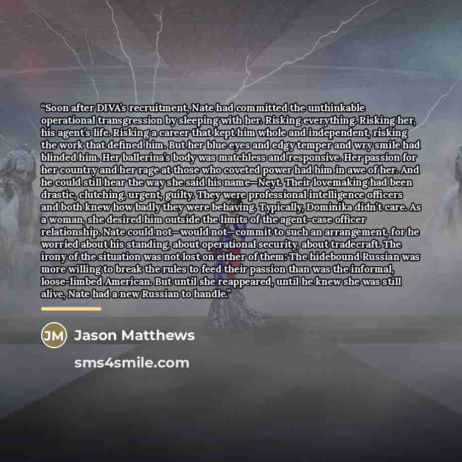“Soon after DIVA’s recruitment, Nate had committed the unthinkable operational transgression by sleeping with her. Risking everything. Risking her, his agent’s life. Risking a career that kept him whole and independent, risking the work that defined him. But her blue eyes and edgy temper and wry…” quote by Jason Matthews