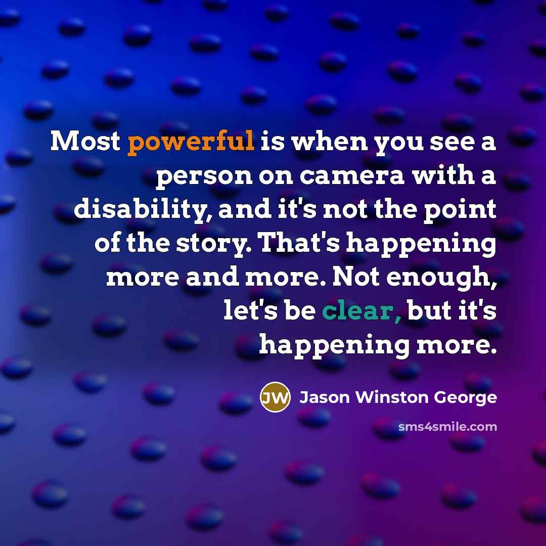 “Most powerful is when you see a person on camera with a disability, and it's not the point of the story. That's happening more and more. Not enough, let's be clear, but it's happening more.” quote by Jason Winston George