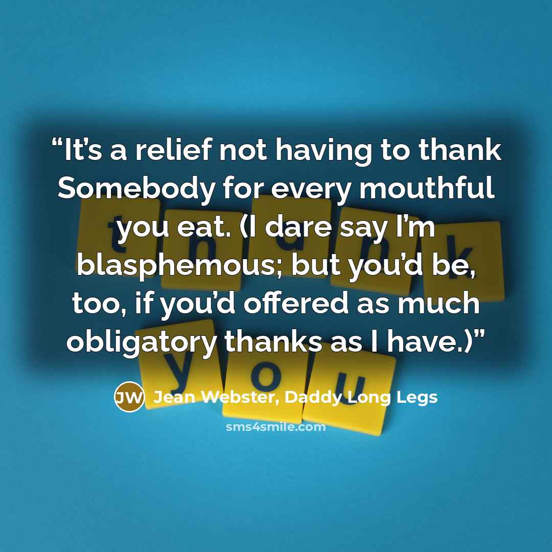 “It’s a relief not having to thank Somebody for every mouthful you eat. (I dare say I’m blasphemous; but you’d be, too, if you’d offered as much obligatory thanks as I have.)” quote by Jean Webster, Daddy Long Legs