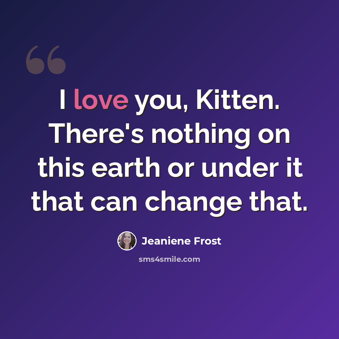 “I love you, Kitten. There's nothing on this earth or under it that can change that.” quote by Jeaniene Frost