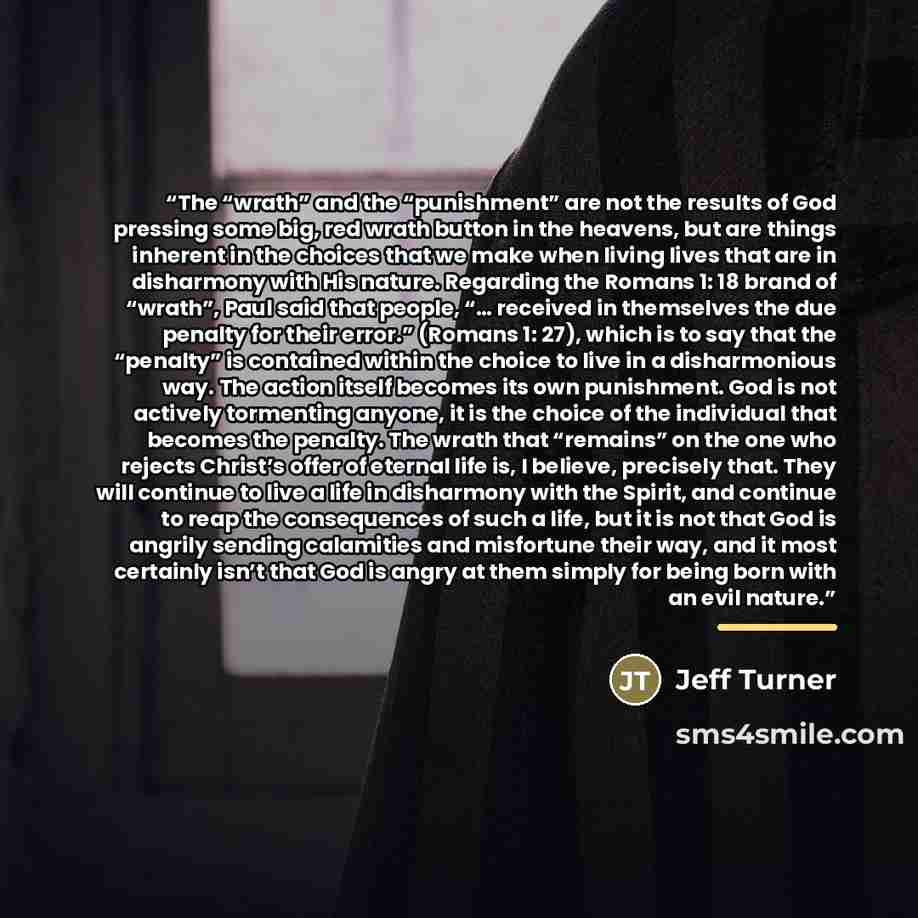 “The “wrath” and the “punishment” are not the results of God pressing some big, red wrath button in the heavens, but are things inherent in the choices that we make when living lives that are in disharmony with His nature. Regarding the Romans 1: 18 brand of “wrath”, Paul said that people, “……” quote by Jeff Turner