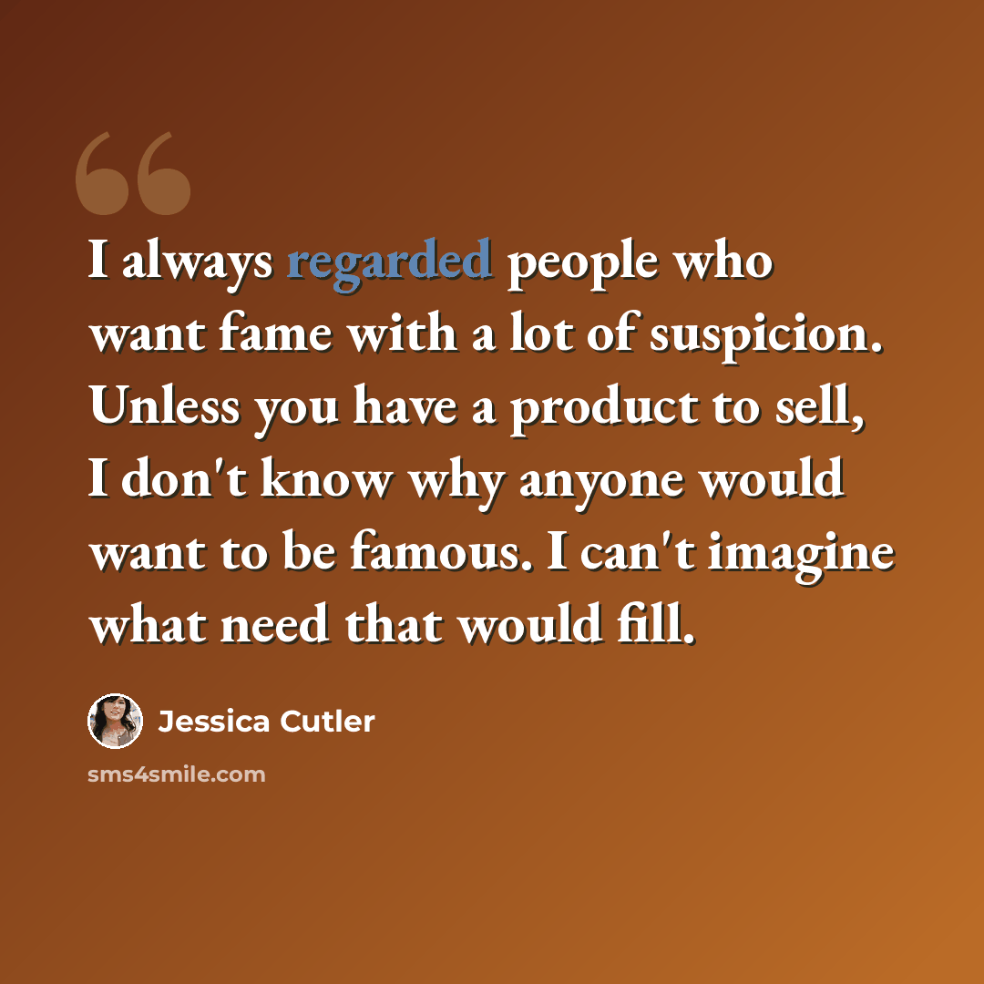“I always regarded people who want fame with a lot of suspicion. Unless you have a product to sell, I don't know why anyone would want to be famous. I can't imagine what need that would fill.” quote by Jessica Cutler