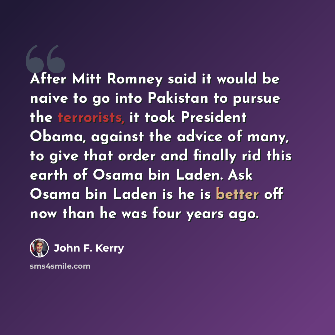 “After Mitt Romney said it would be naive to go into Pakistan to pursue the terrorists, it took President Obama, against the advice of many, to give that order and finally rid this earth of Osama bin Laden. Ask Osama bin Laden is he is better off now than he was four years ago.” quote by John F. Kerry