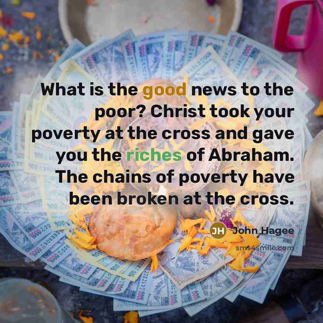 “What is the good news to the poor? Christ took your poverty at the cross and gave you the riches of Abraham. The chains of poverty have been broken at the cross.” quote by John Hagee