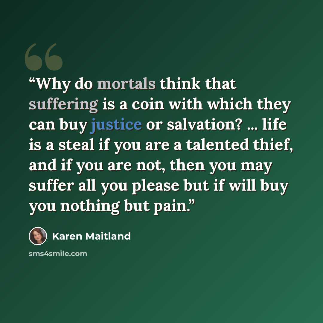 “Why do mortals think that suffering is a coin with which they can buy justice or salvation? ... life is a steal if you are a talented thief, and if you are not, then you may suffer all you please but if will buy you nothing but pain.” quote by Karen Maitland