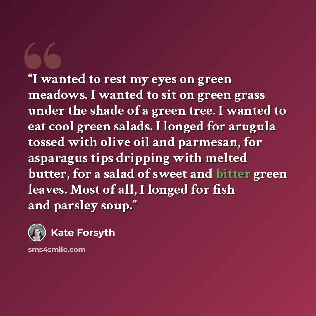 “I wanted to rest my eyes on green meadows. I wanted to sit on green grass under the shade of a green tree. I wanted to eat cool green salads. I longed for arugula tossed with olive oil and parmesan, for asparagus tips dripping with melted butter, for a salad of sweet and bitter green leaves. Most…” quote by Kate Forsyth