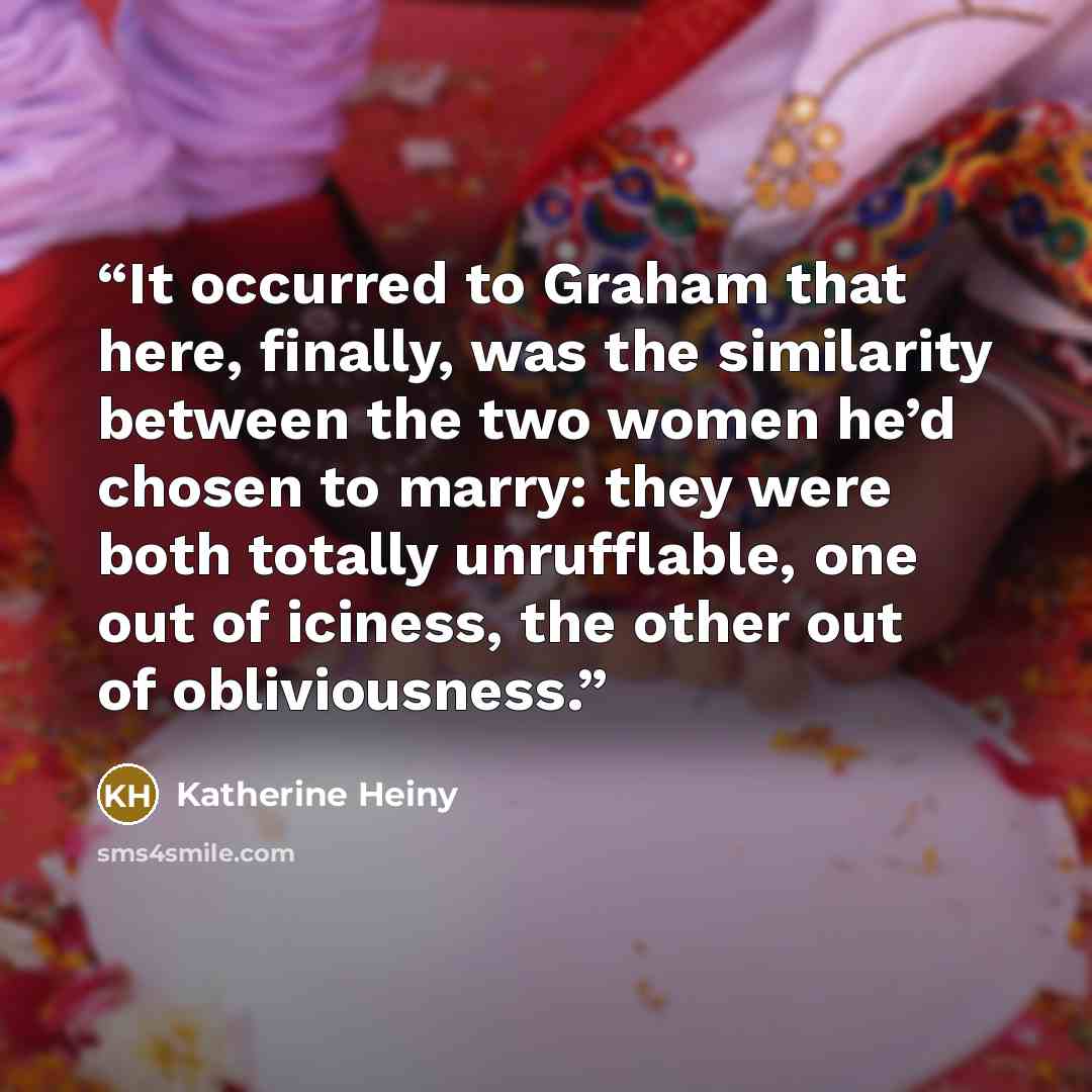 “It occurred to Graham that here, finally, was the similarity between the two women he’d chosen to marry: they were both totally unrufflable, one out of iciness, the other out of obliviousness.” quote by Katherine Heiny