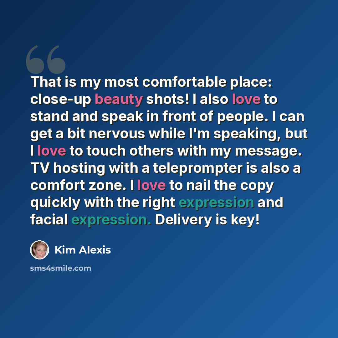 “That is my most comfortable place: close-up beauty shots! I also love to stand and speak in front of people. I can get a bit nervous while I'm speaking, but I love to touch others with my message. TV hosting with a teleprompter is also a comfort zone. I love to nail the copy quickly with the right…” quote by Kim Alexis