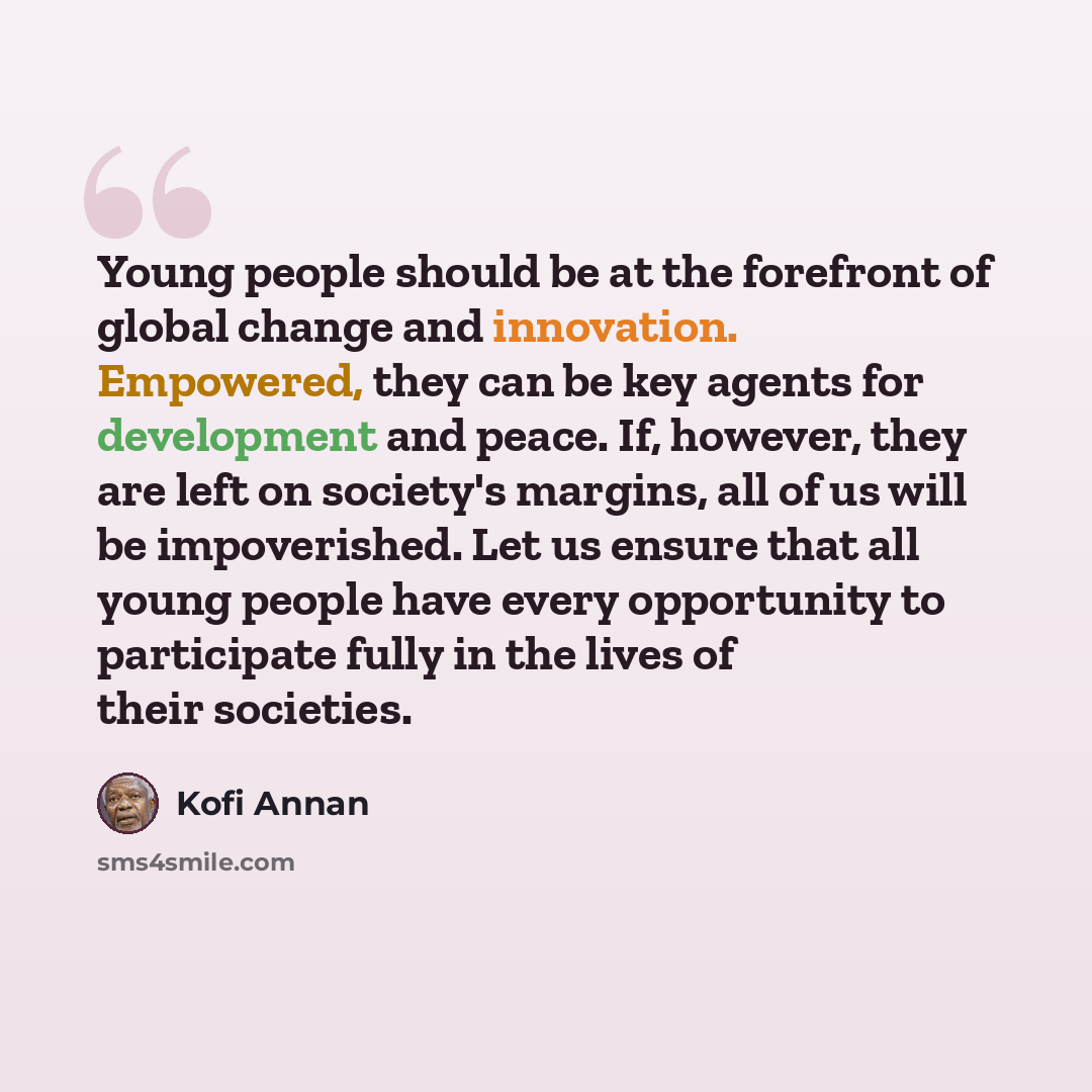 “Young people should be at the forefront of global change and innovation. Empowered, they can be key agents for development and peace. If, however, they are left on society's margins, all of us will be impoverished. Let us ensure that all young people have every opportunity to participate fully in…” quote by Kofi Annan