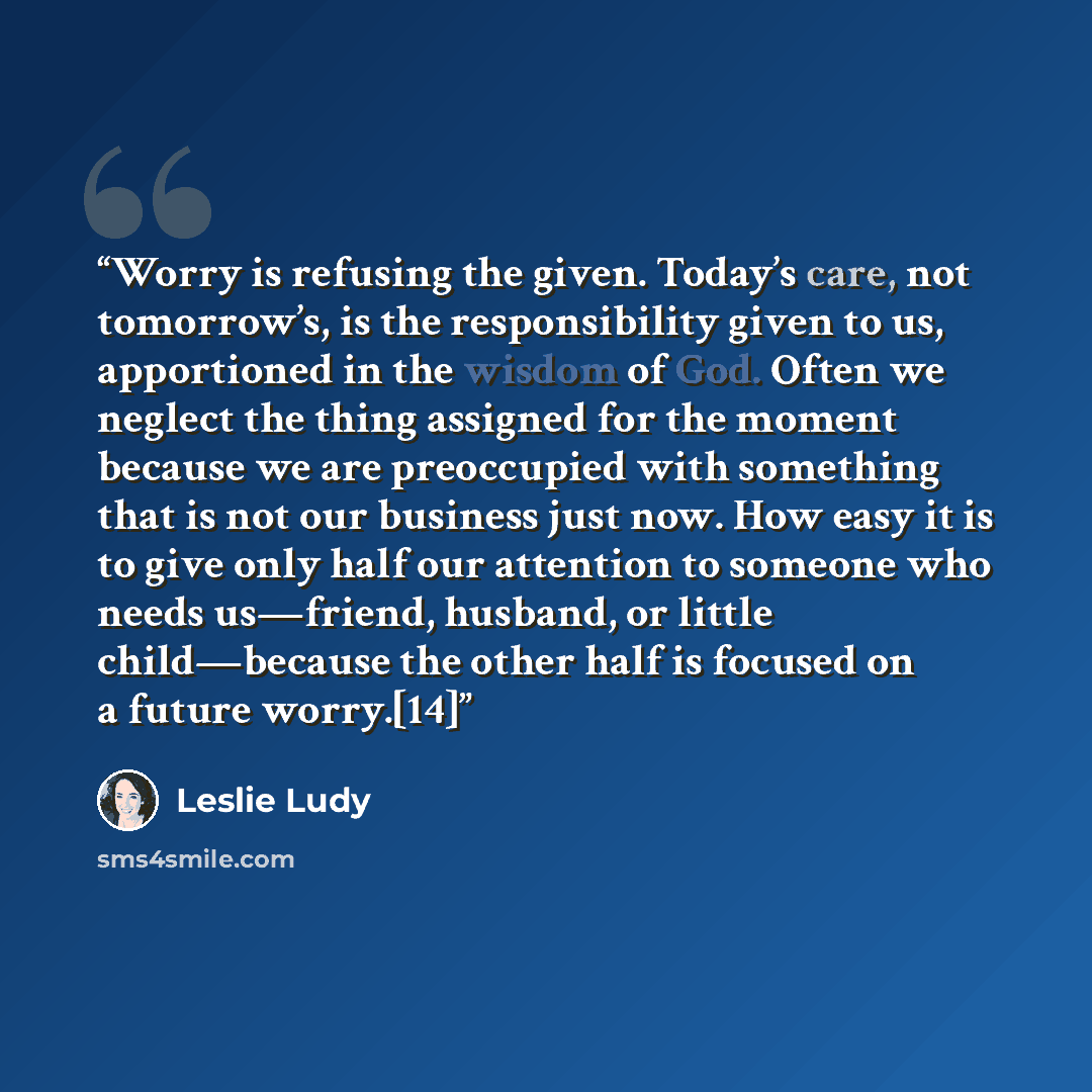 “Worry is refusing the given. Today’s care, not tomorrow’s, is the responsibility given to us, apportioned in the wisdom of God. Often we neglect the thing assigned for the moment because we are preoccupied with something that is not our business just now. How easy it is to give only half our…” quote by Leslie Ludy