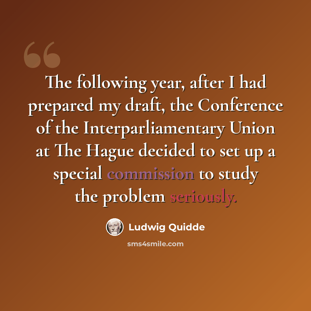 “The following year, after I had prepared my draft, the Conference of the Interparliamentary Union at The Hague decided to set up a special commission to study the problem seriously.” quote by Ludwig Quidde