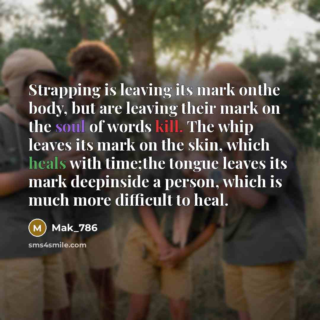 “Strapping is leaving its mark onthe body, but are leaving their mark on the soul of words kill. The whip leaves its mark on the skin, which heals with time;the tongue leaves its mark deepinside a person, which is much more difficult to heal.” quote by Mak_786