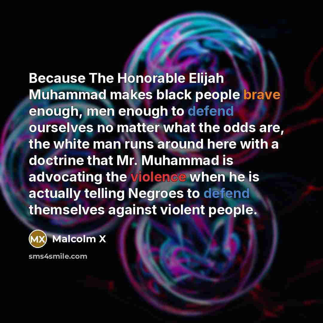 “Because The Honorable Elijah Muhammad makes black people brave enough, men enough to defend ourselves no matter what the odds are, the white man runs around here with a doctrine that Mr. Muhammad is advocating the violence when he is actually telling Negroes to defend themselves against violent…” quote by Malcolm X