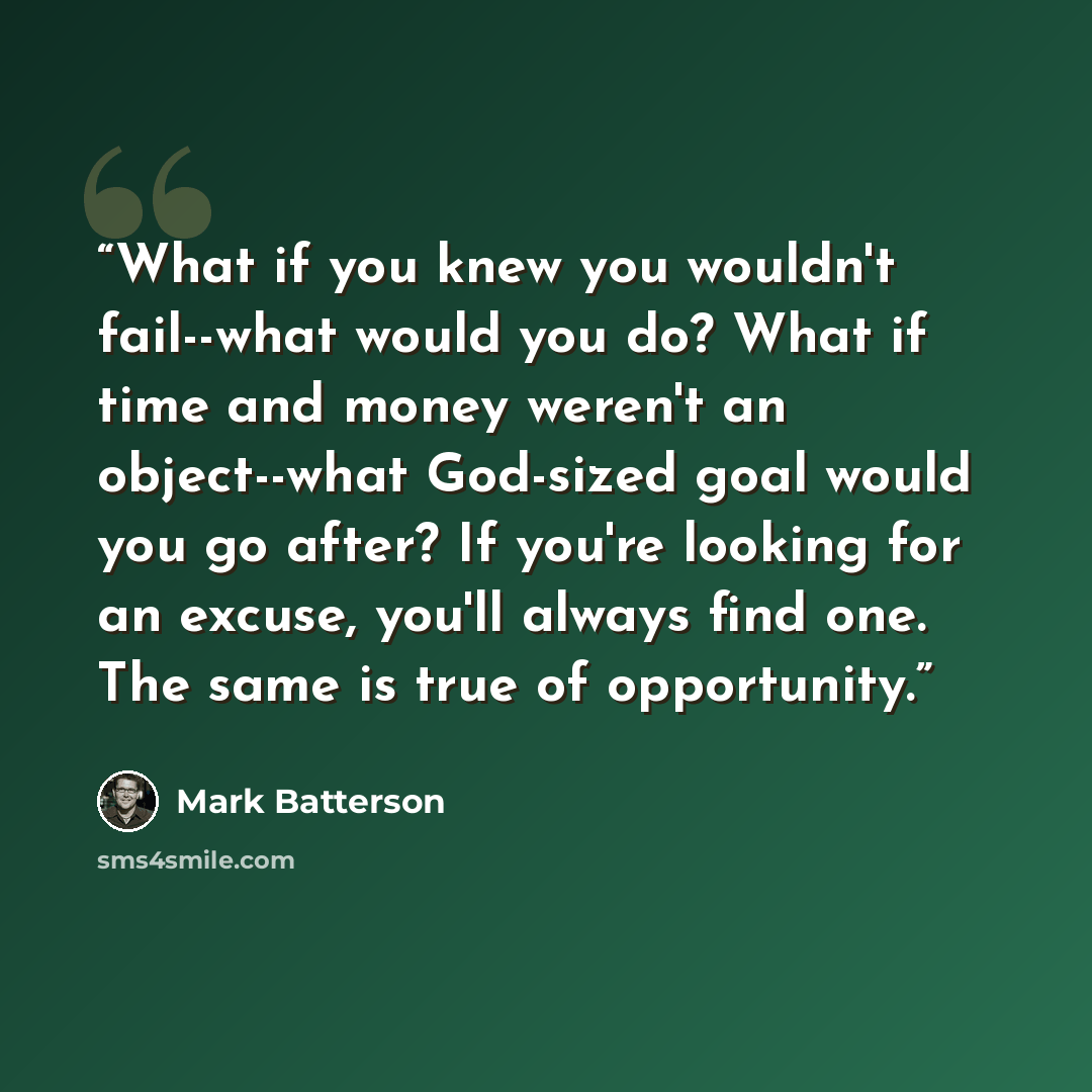 “What if you knew you wouldn't fail--what would you do? What if time and money weren't an object--what God-sized goal would you go after? If you're looking for an excuse, you'll always find one. The same is true of opportunity.” quote by Mark Batterson