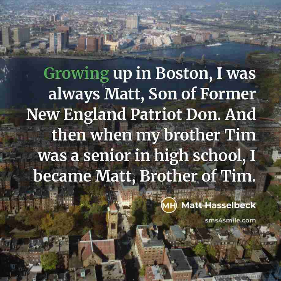 “Growing up in Boston, I was always Matt, Son of Former New England Patriot Don. And then when my brother Tim was a senior in high school, I became Matt, Brother of Tim.” quote by Matt Hasselbeck