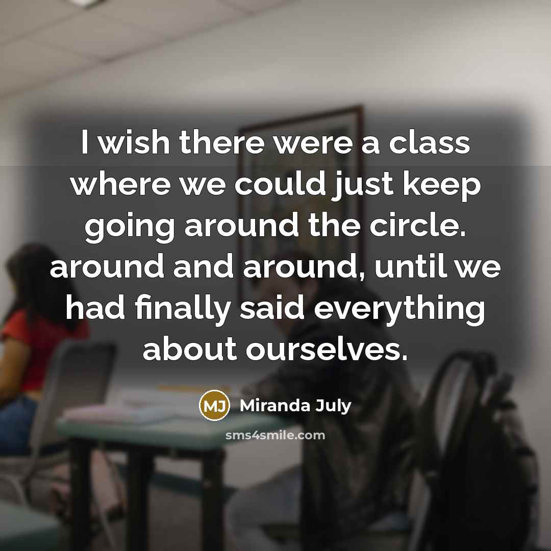 “I wish there were a class where we could just keep going around the circle. around and around, until we had finally said everything about ourselves.” quote by Miranda July
