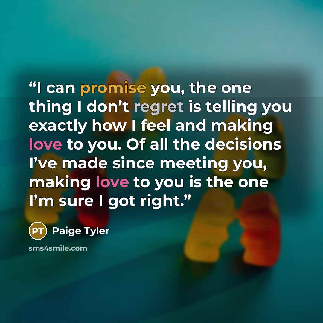 “I can promise you, the one thing I don’t regret is telling you exactly how I feel and making love to you. Of all the decisions I’ve made since meeting you, making love to you is the one I’m sure I got right.” quote by Paige Tyler