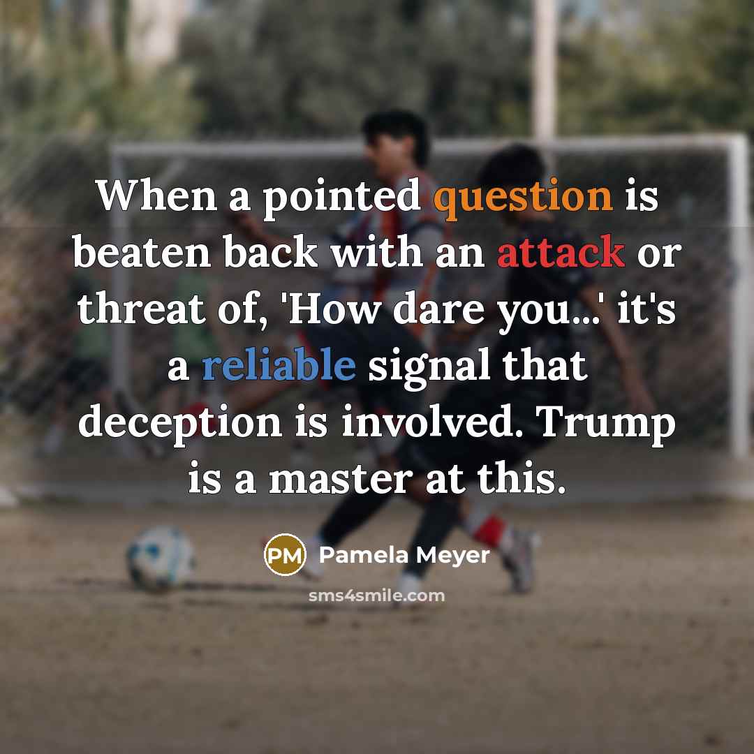 “When a pointed question is beaten back with an attack or threat of, 'How dare you...' it's a reliable signal that deception is involved. Trump is a master at this.” quote by Pamela Meyer