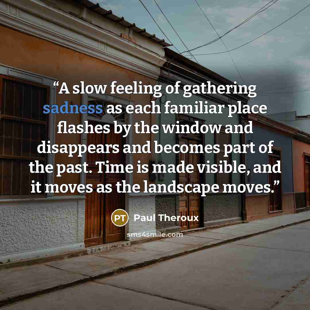 “A slow feeling of gathering sadness as each familiar place flashes by the window and disappears and becomes part of the past. Time is made visible, and it moves as the landscape moves.” quote by Paul Theroux
