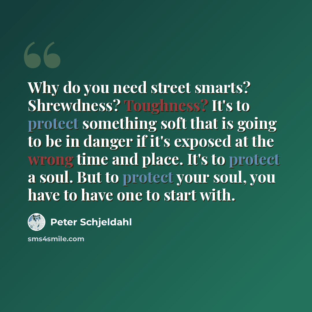 “Why do you need street smarts? Shrewdness? Toughness? It's to protect something soft that is going to be in danger if it's exposed at the wrong time and place. It's to protect a soul. But to protect your soul, you have to have one to start with.” quote by Peter Schjeldahl