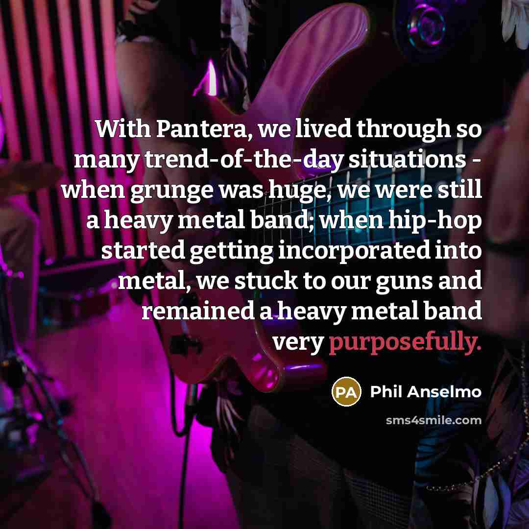 “With Pantera, we lived through so many trend-of-the-day situations - when grunge was huge, we were still a heavy metal band; when hip-hop started getting incorporated into metal, we stuck to our guns and remained a heavy metal band very purposefully.” quote by Phil Anselmo