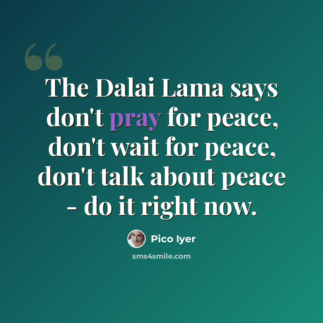 “The Dalai Lama says don't pray for peace, don't wait for peace, don't talk about peace - do it right now.” quote by Pico Iyer