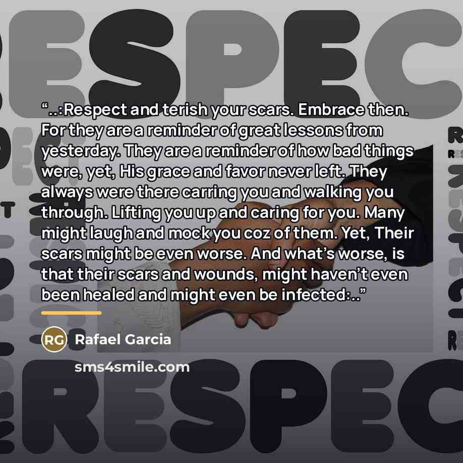 “..:Respect and terish your scars. Embrace then. For they are a reminder of great lessons from yesterday. They are a reminder of how bad things were, yet, His grace and favor never left. They always were there carring you and walking you through. Lifting you up and caring for you. Many might laugh…” quote by Rafael Garcia