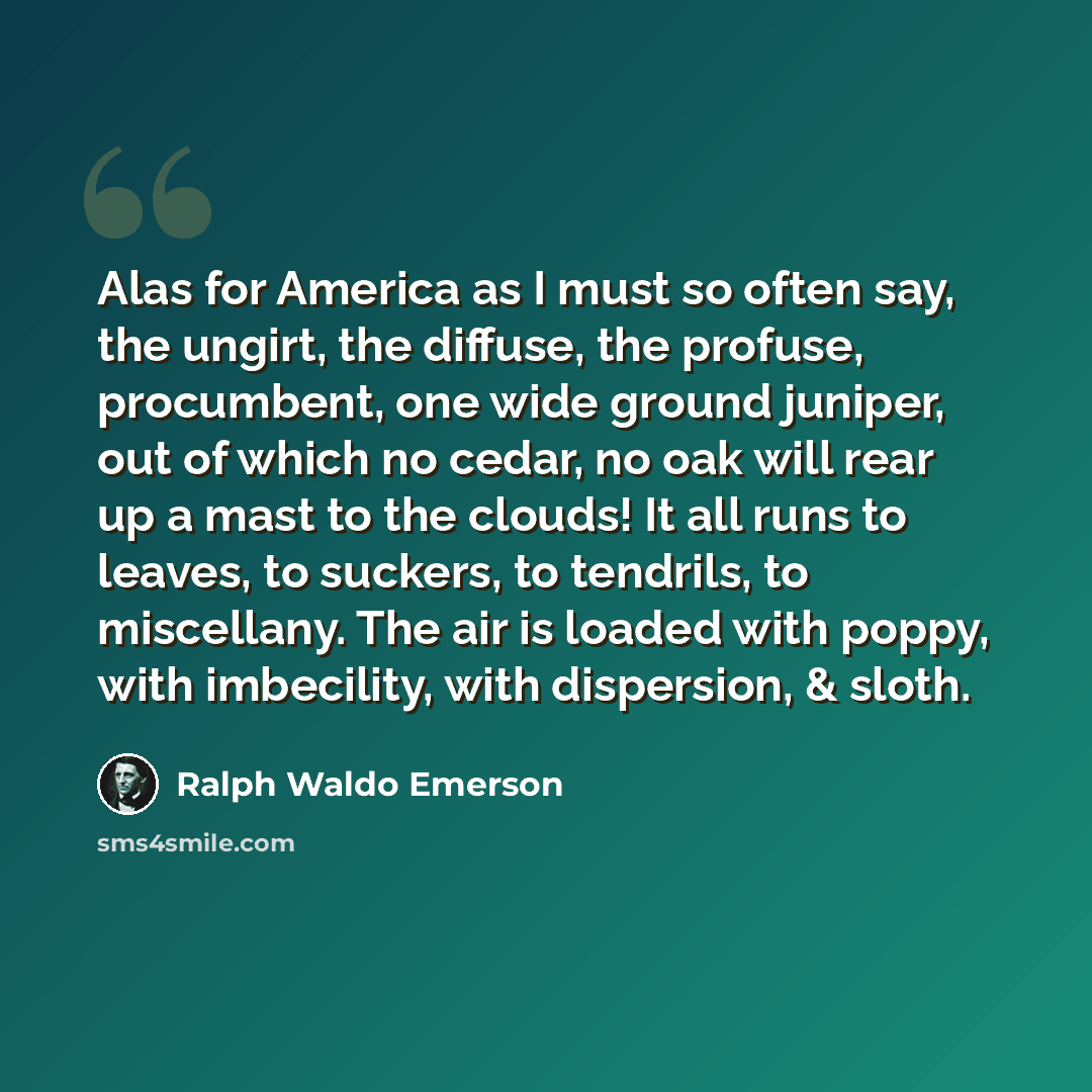 “Alas for America as I must so often say, the ungirt, the diffuse, the profuse, procumbent, one wide ground juniper, out of which no cedar, no oak will rear up a mast to the clouds! It all runs to leaves, to suckers, to tendrils, to miscellany. The air is loaded with poppy, with imbecility, with…” quote by Ralph Waldo Emerson