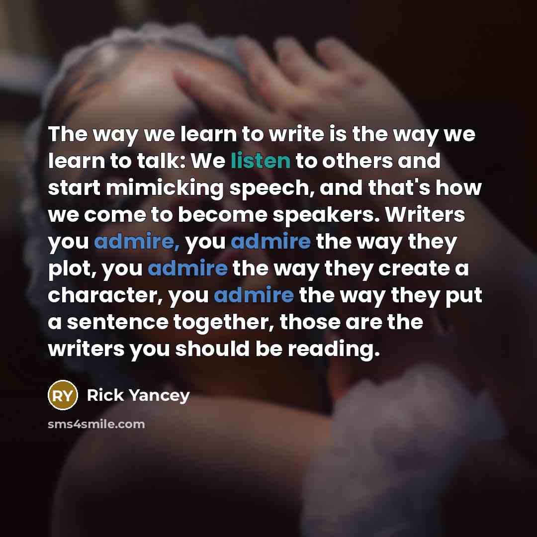“The way we learn to write is the way we learn to talk: We listen to others and start mimicking speech, and that's how we come to become speakers. Writers you admire, you admire the way they plot, you admire the way they create a character, you admire the way they put a sentence together, those are…” quote by Rick Yancey