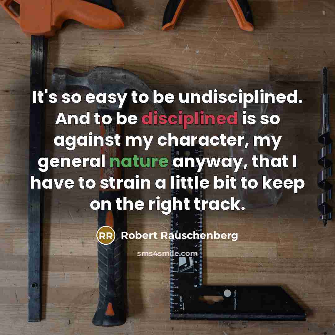 “It's so easy to be undisciplined. And to be disciplined is so against my character, my general nature anyway, that I have to strain a little bit to keep on the right track.” quote by Robert Rauschenberg