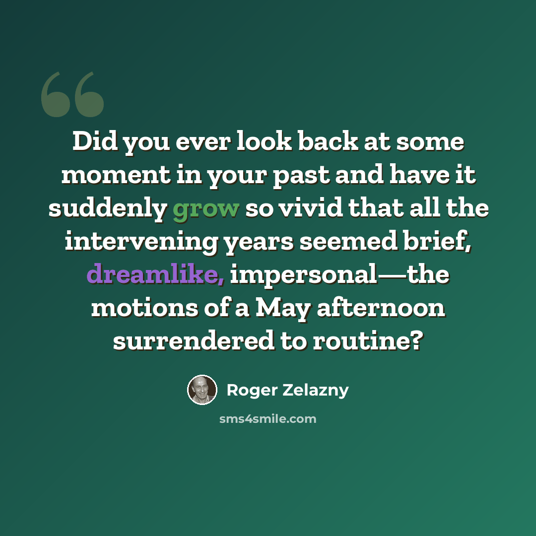 “Did you ever look back at some moment in your past and have it suddenly grow so vivid that all the intervening years seemed brief, dreamlike, impersonal—the motions of a May afternoon surrendered to routine?” quote by Roger Zelazny