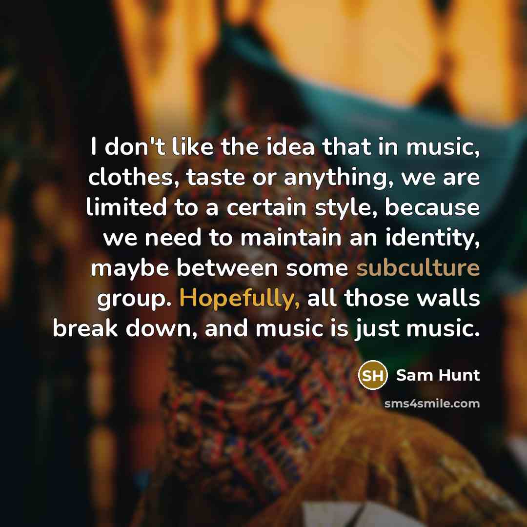 “I don't like the idea that in music, clothes, taste or anything, we are limited to a certain style, because we need to maintain an identity, maybe between some subculture group. Hopefully, all those walls break down, and music is just music.” quote by Sam Hunt
