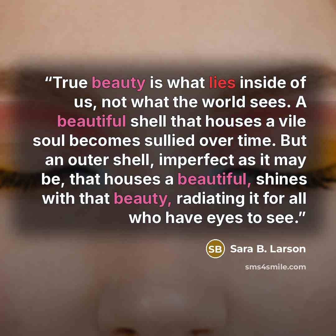 “True beauty is what lies inside of us, not what the world sees. A beautiful shell that houses a vile soul becomes sullied over time. But an outer shell, imperfect as it may be, that houses a beautiful, shines with that beauty, radiating it for all who have eyes to see.” quote by Sara B. Larson