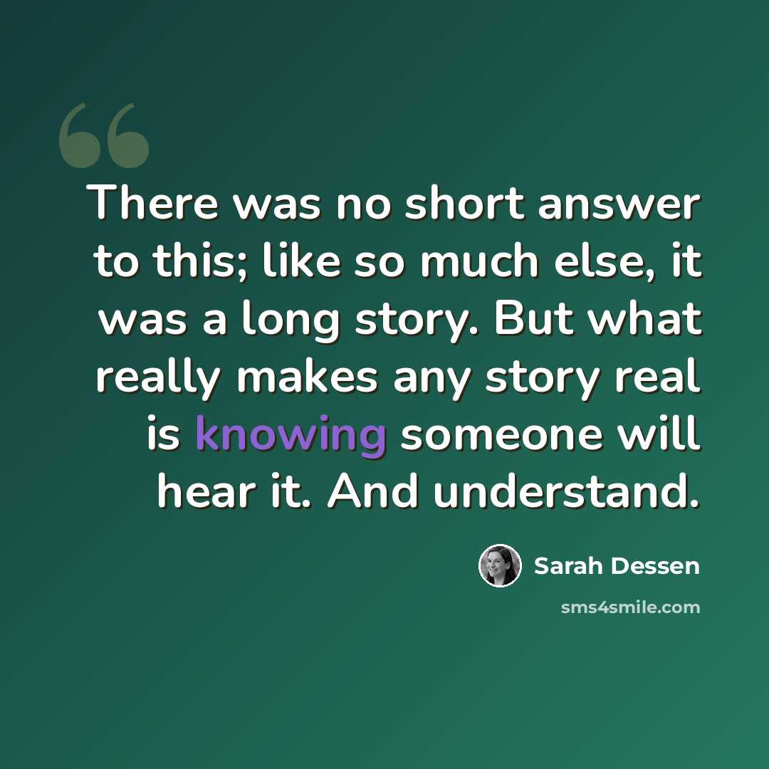 “There was no short answer to this; like so much else, it was a long story. But what really makes any story real is knowing someone will hear it. And understand.” quote by Sarah Dessen