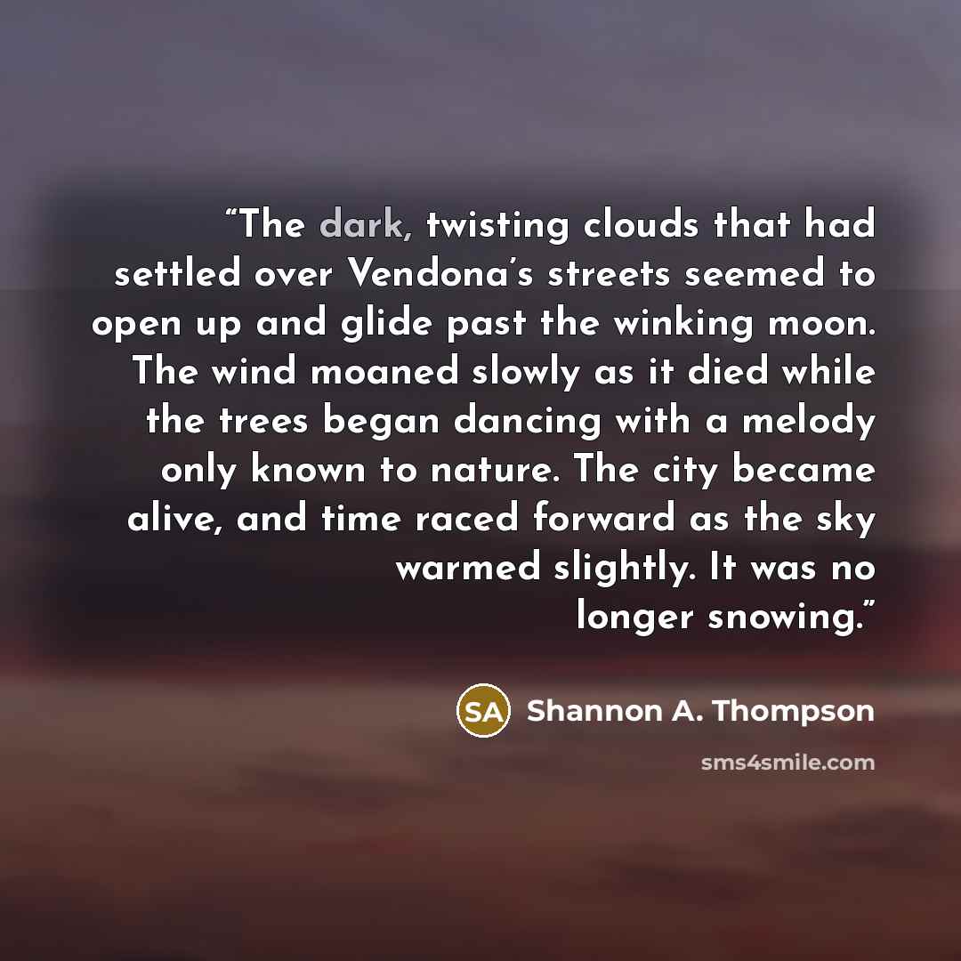 “The dark, twisting clouds that had settled over Vendona’s streets seemed to open up and glide past the winking moon. The wind moaned slowly as it died while the trees began dancing with a melody only known to nature. The city became alive, and time raced forward as the sky warmed slightly. It was…” quote by Shannon A. Thompson